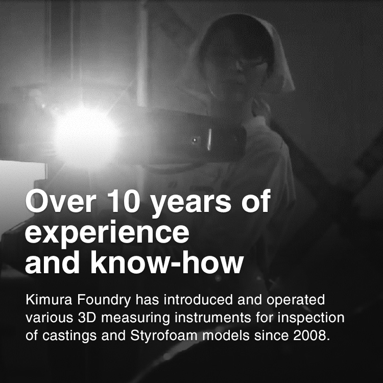 Over 10 years of experience and know-how Kimura Foundry has introduced and operated various 3D measuring instruments for inspection of castings and Styrofoam models since 2008.