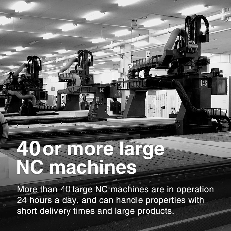 40 or more large NC machines More than 40 large NC machines are in operation 24 hours a day, and can handle properties with short delivery times and large products.