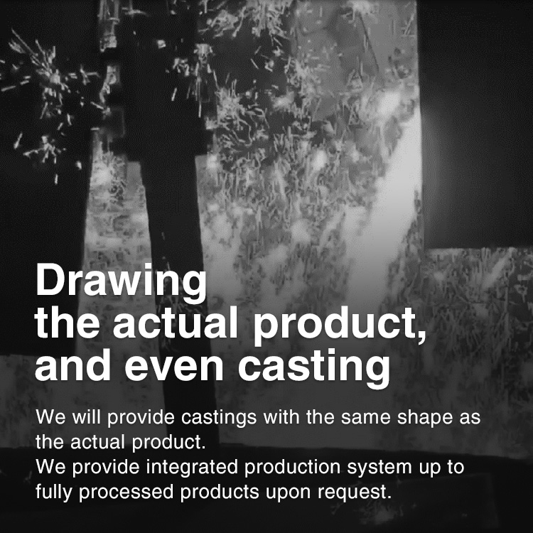 Drawing the actual product, and even casting. We will provide castings with the same shape as the actual product. We provide integrated production system up to fully processed products upon request.