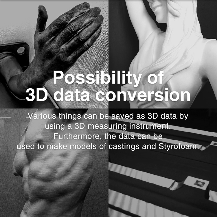 Possibility of 3D data conversion Various things can be saved as 3D data by using a 3D measuring instrument. Furthermore, the data can be used to make models of castings and Styrofoam.